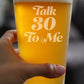 TALK 30 TO ME - FUNNY 16 OZ PINT GLASS FOR BEER - 30TH BIRTHDAY GIFTS FOR MEN OR WOMEN TURNING 30 - BDAY PARTY DECOR
